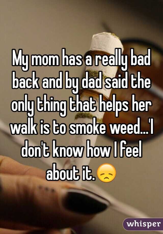 My mom has a really bad back and by dad said the only thing that helps her walk is to smoke weed...'I don't know how I feel about it.😞