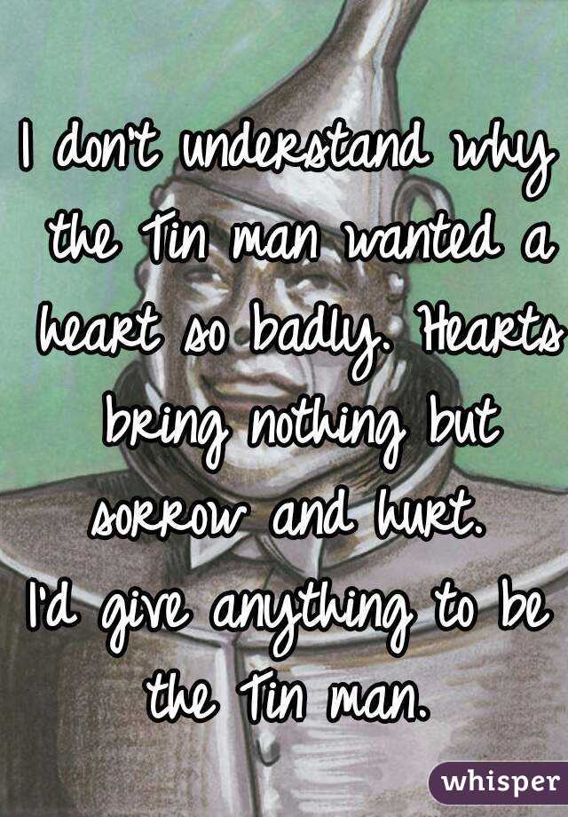 I don't understand why the Tin man wanted a heart so badly. Hearts bring nothing but sorrow and hurt. 
I'd give anything to be the Tin man. 