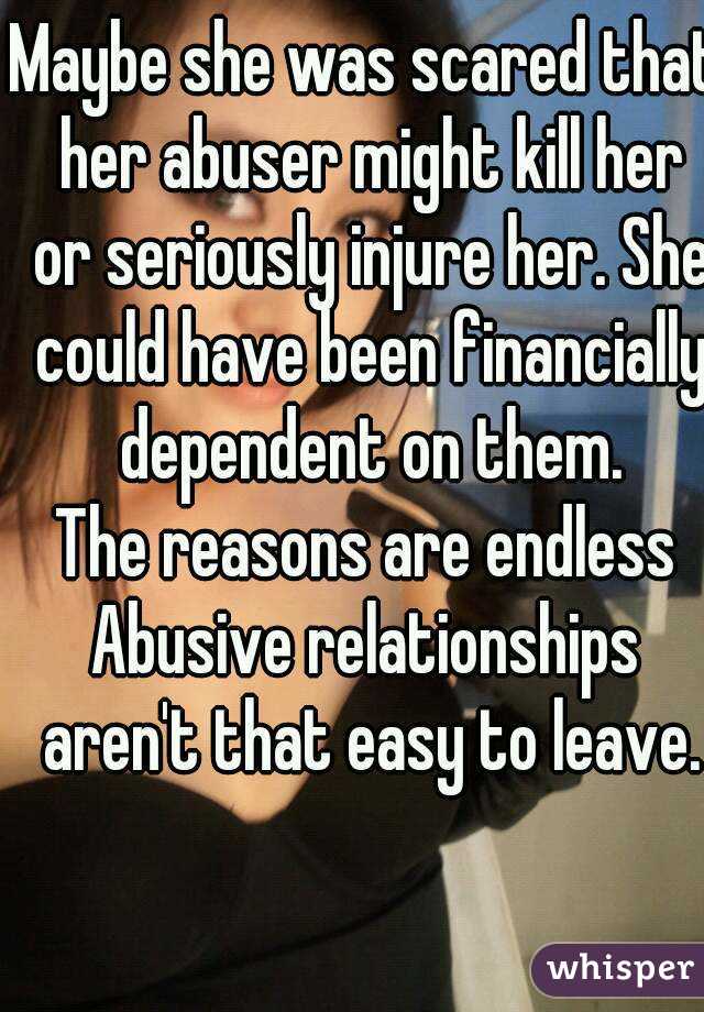 Maybe she was scared that her abuser might kill her or seriously injure her. She could have been financially dependent on them.
The reasons are endless
Abusive relationships aren't that easy to leave.