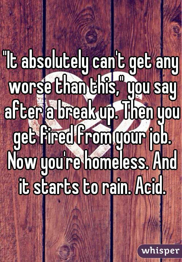 "It absolutely can't get any worse than this," you say after a break up. Then you get fired from your job. Now you're homeless. And it starts to rain. Acid.