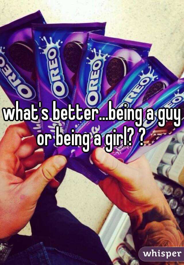 what's better...being a guy or being a girl? ? 