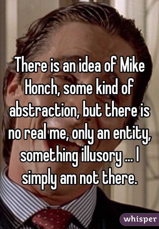 There is an idea of Mike Honch, some kind of abstraction, but there is no real me, only an entity, something illusory ... I simply am not there.