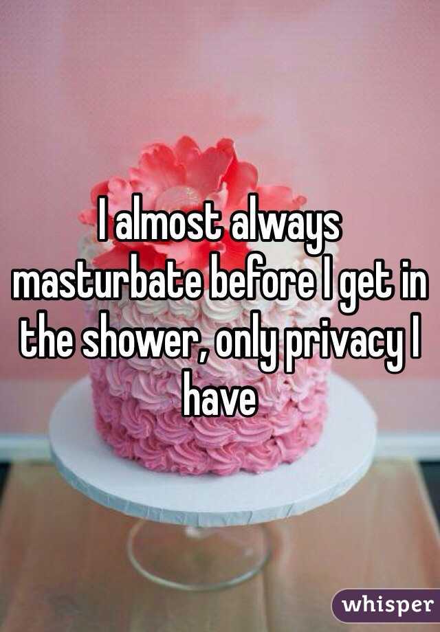 I almost always masturbate before I get in the shower, only privacy I have