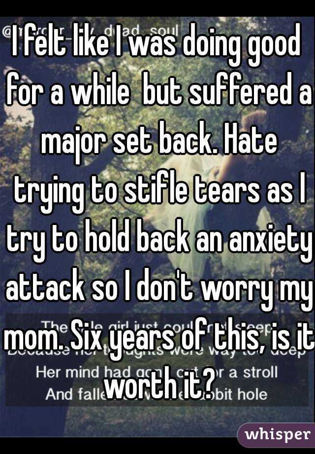 I felt like I was doing good for a while  but suffered a major set back. Hate trying to stifle tears as I try to hold back an anxiety attack so I don't worry my mom. Six years of this, is it worth it?