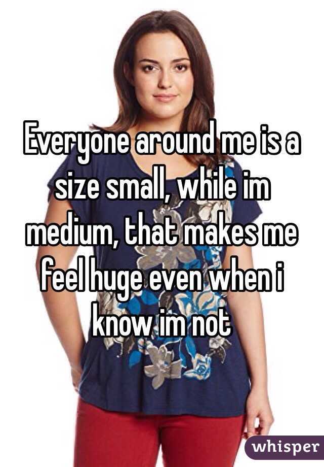 Everyone around me is a size small, while im medium, that makes me feel huge even when i know im not