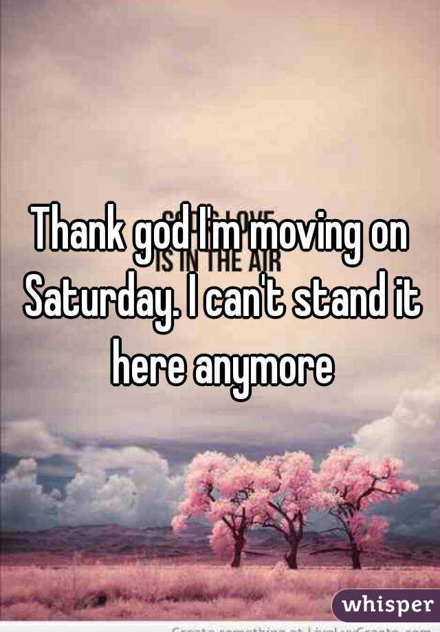 Thank god I'm moving on Saturday. I can't stand it here anymore