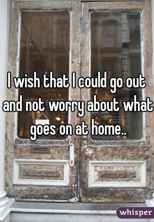 I wish that I could go out and not worry about what goes on at home..