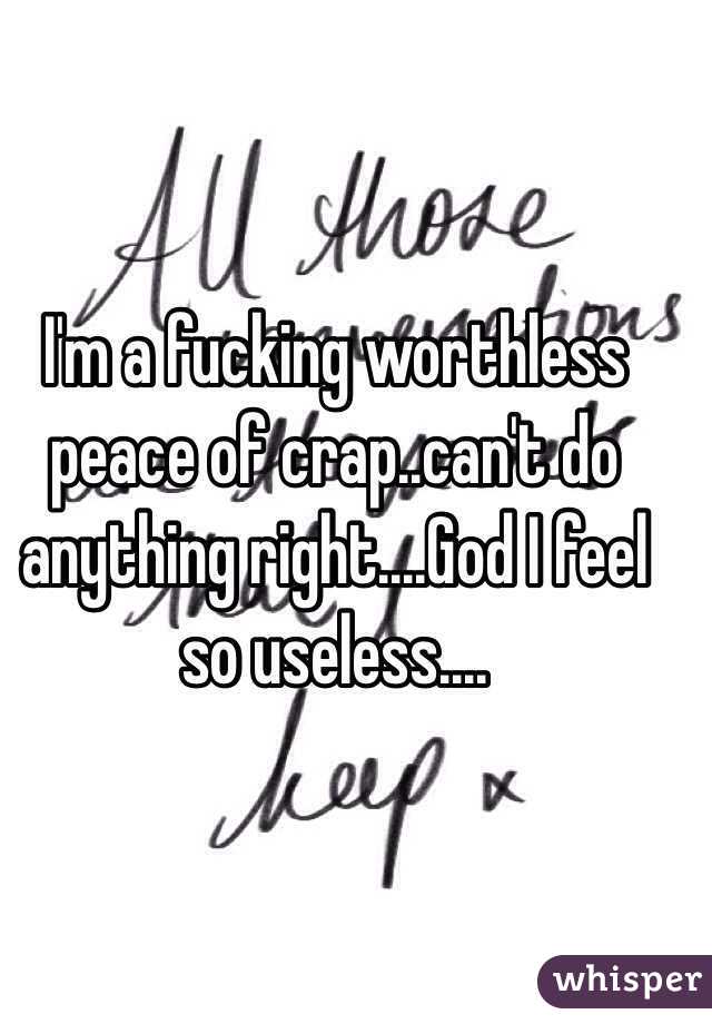 I'm a fucking worthless peace of crap..can't do anything right....God I feel so useless....