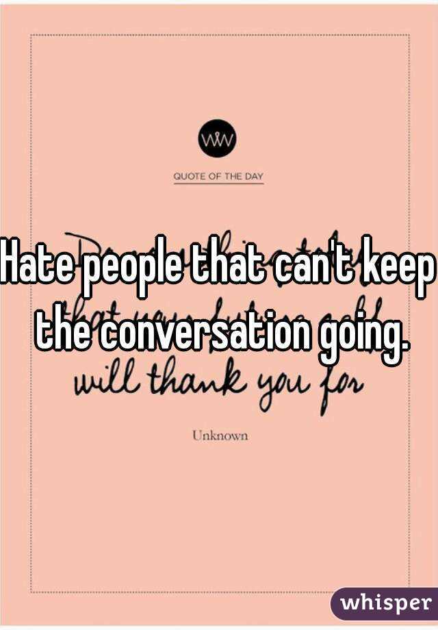 Hate people that can't keep the conversation going.