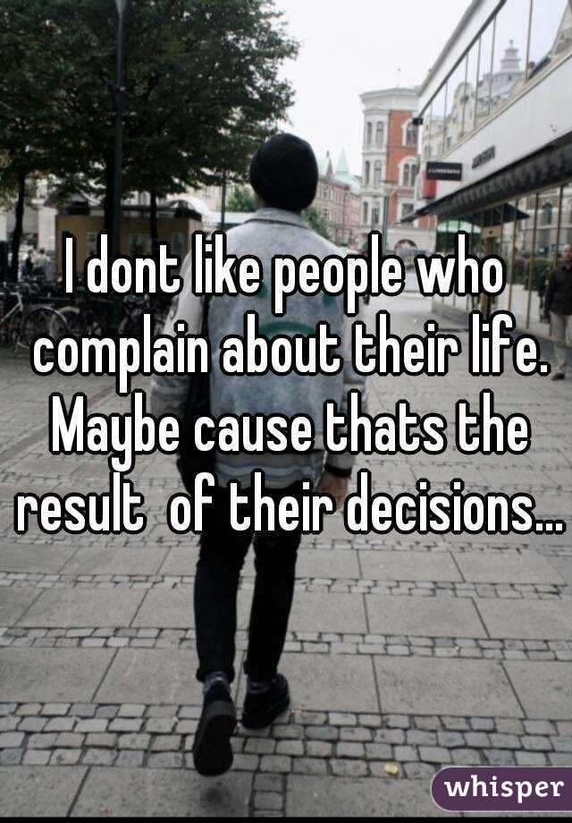 I dont like people who complain about their life. Maybe cause thats the result  of their decisions...