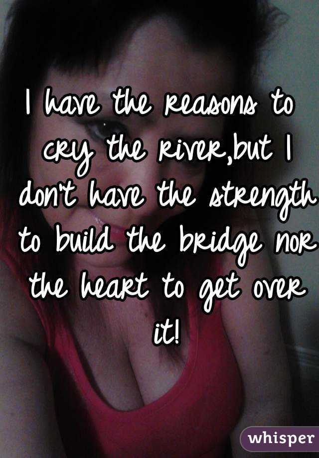 I have the reasons to cry the river,but I don't have the strength to build the bridge nor the heart to get over it!