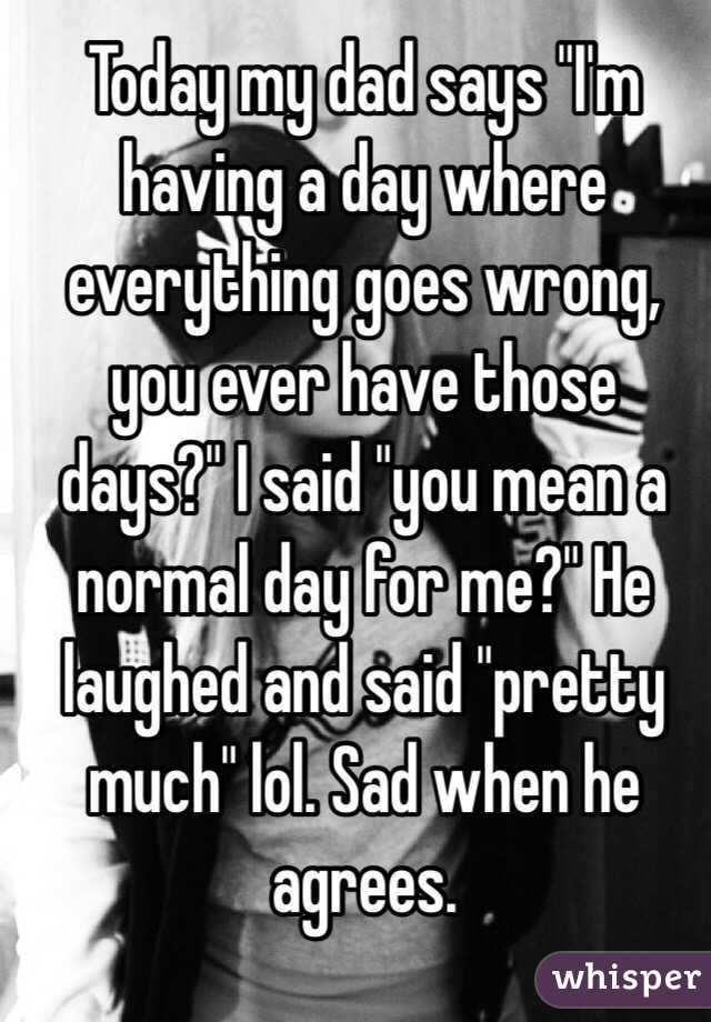 Today my dad says "I'm having a day where everything goes wrong, you ever have those days?" I said "you mean a normal day for me?" He laughed and said "pretty much" lol. Sad when he agrees. 