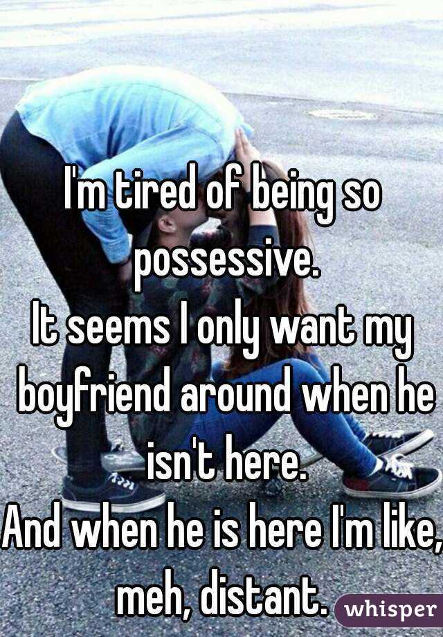 I'm tired of being so possessive.
It seems I only want my boyfriend around when he isn't here.
And when he is here I'm like, meh, distant. 