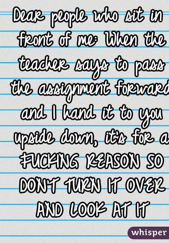 Dear people who sit in front of me: When the teacher says to pass the assignment forward and I hand it to you upside down, it's for a FUCKING REASON SO DON'T TURN IT OVER AND LOOK AT IT