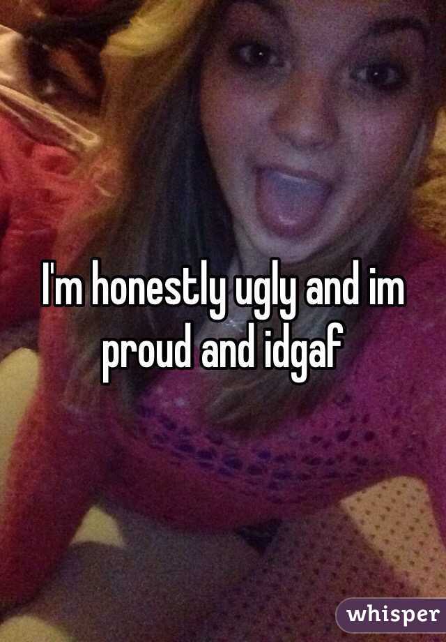 I'm honestly ugly and im proud and idgaf