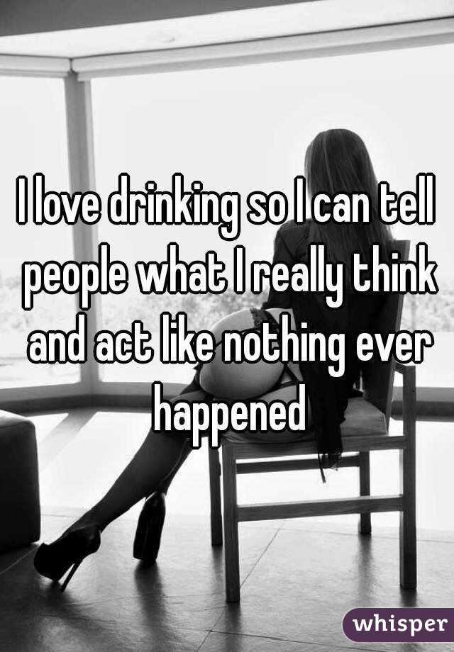 I love drinking so I can tell people what I really think and act like nothing ever happened