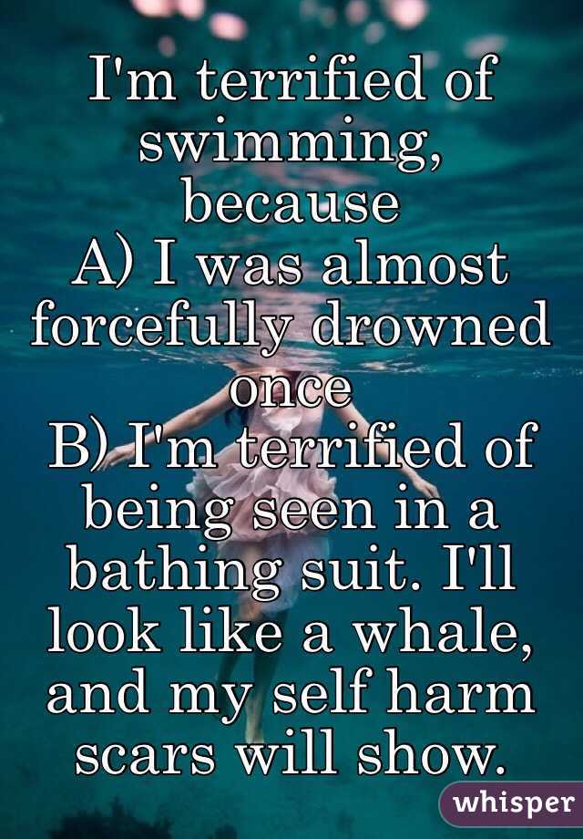 I'm terrified of swimming, 
because 
A) I was almost forcefully drowned once
B) I'm terrified of being seen in a bathing suit. I'll look like a whale, and my self harm scars will show. 