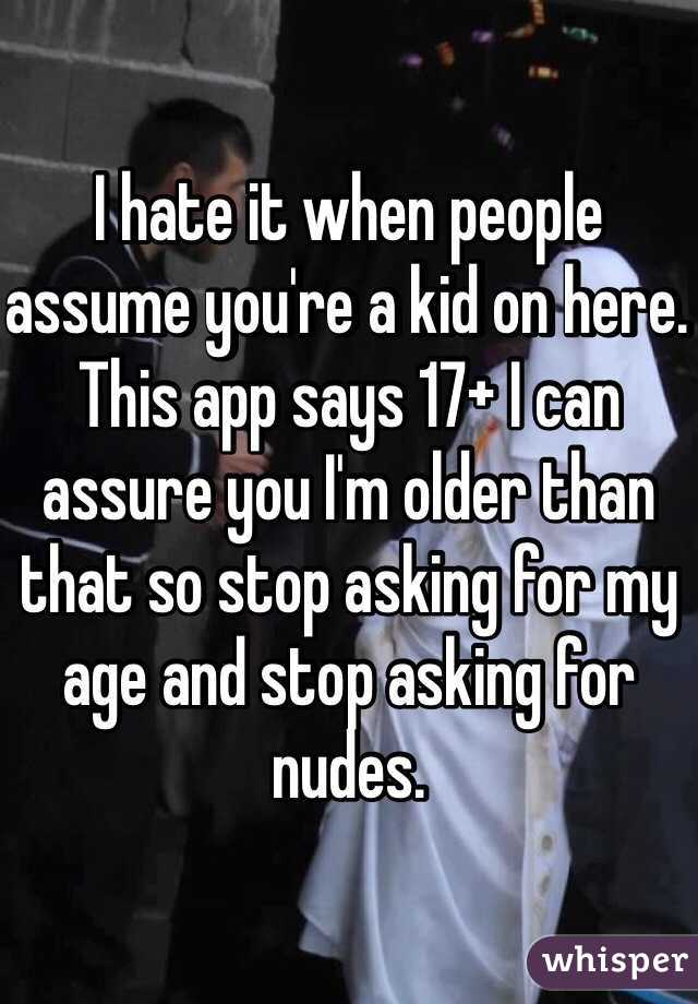 I hate it when people assume you're a kid on here. This app says 17+ I can assure you I'm older than that so stop asking for my age and stop asking for nudes.