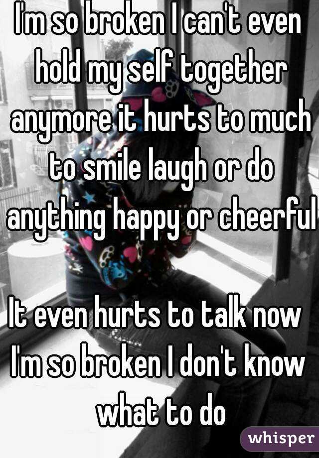 I'm so broken I can't even hold my self together anymore it hurts to much to smile laugh or do anything happy or cheerful 
It even hurts to talk now 
I'm so broken I don't know what to do