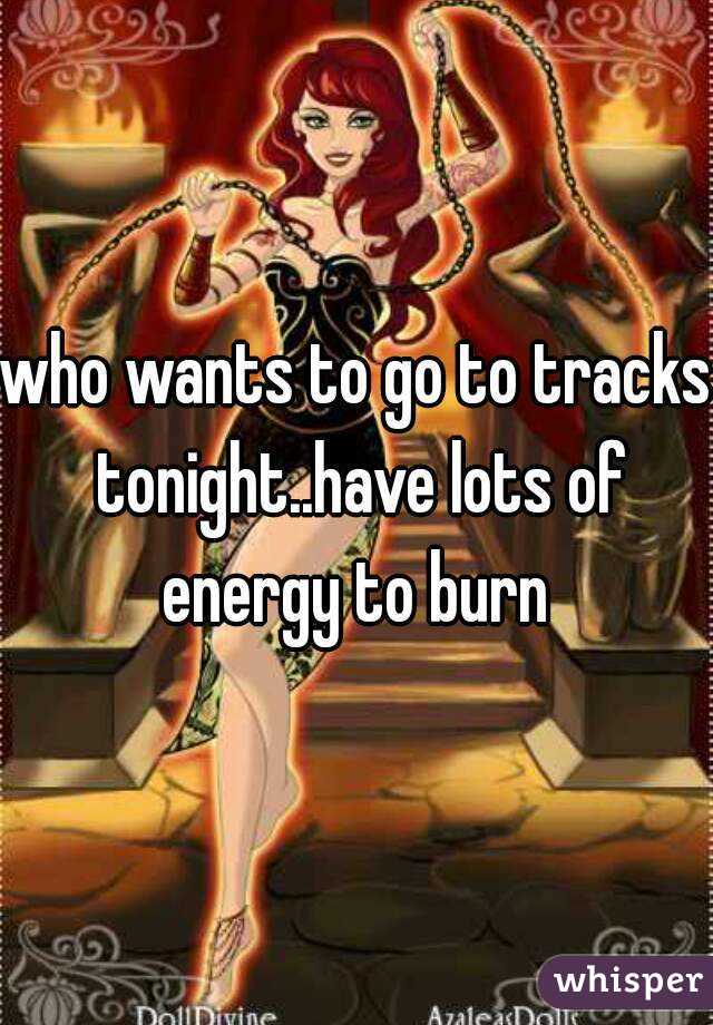 who wants to go to tracks tonight..have lots of energy to burn 