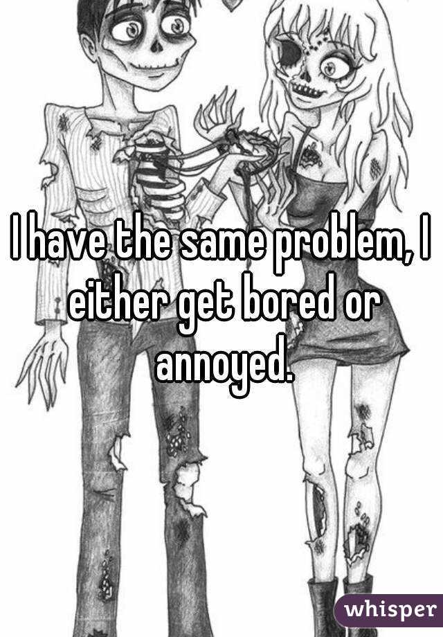 I have the same problem, I either get bored or annoyed.