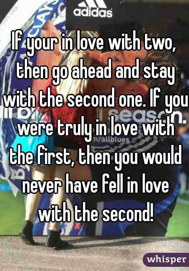 If your in love with two, then go ahead and stay with the second one. If you were truly in love with the first, then you would never have fell in love with the second!