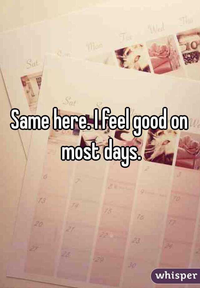 Same here. I feel good on most days.