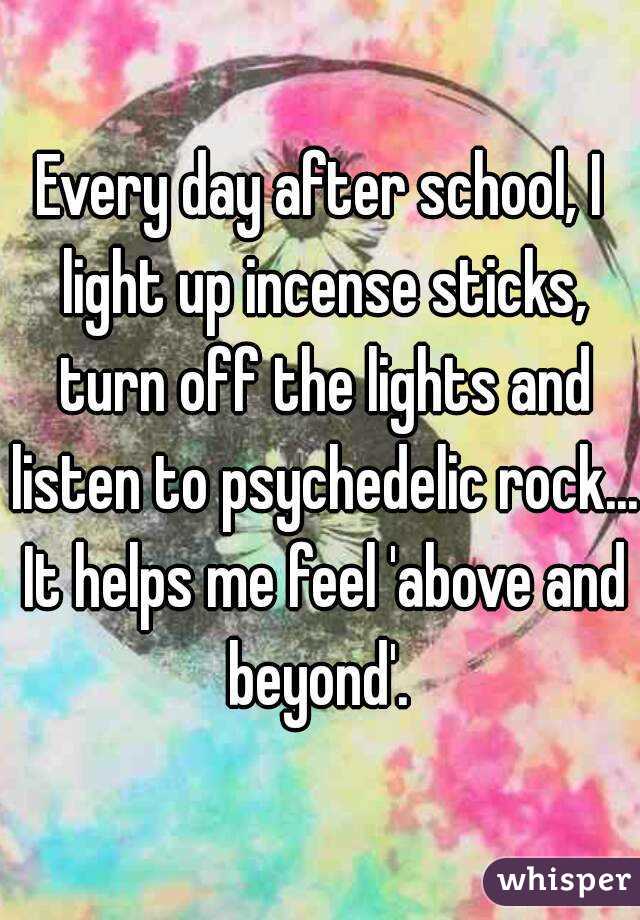 Every day after school, I light up incense sticks, turn off the lights and listen to psychedelic rock... It helps me feel 'above and beyond'. 