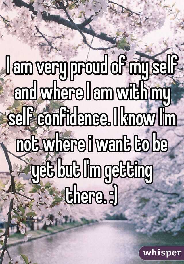 I am very proud of my self and where I am with my self confidence. I know I'm not where i want to be yet but I'm getting there. :)