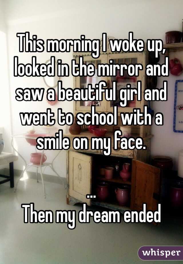 This morning I woke up, looked in the mirror and saw a beautiful girl and went to school with a smile on my face.

...
Then my dream ended