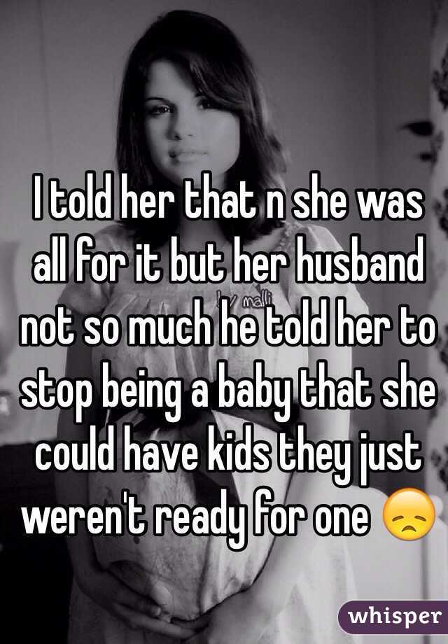 I told her that n she was all for it but her husband not so much he told her to stop being a baby that she could have kids they just weren't ready for one 😞