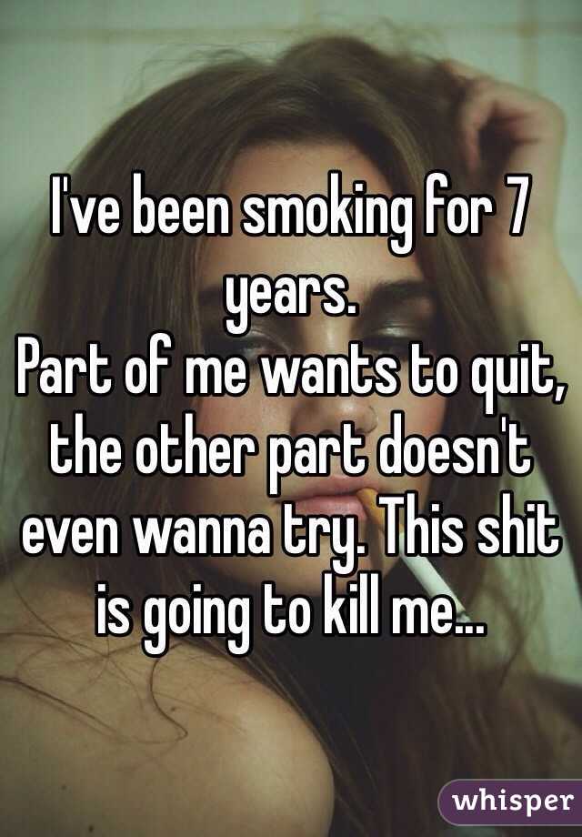 I've been smoking for 7 years. 
Part of me wants to quit, the other part doesn't even wanna try. This shit is going to kill me...