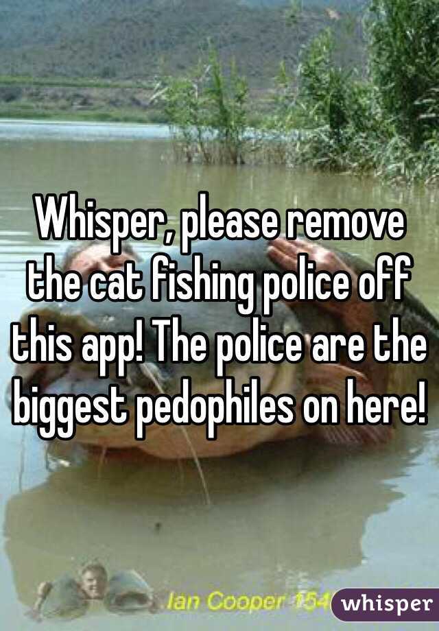 Whisper, please remove the cat fishing police off this app! The police are the biggest pedophiles on here!