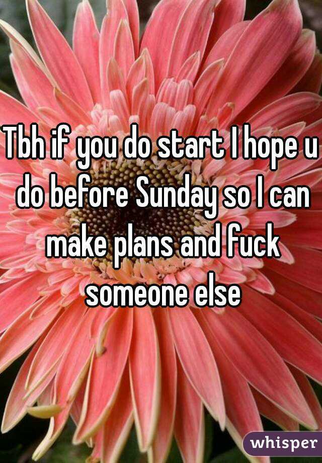 Tbh if you do start I hope u do before Sunday so I can make plans and fuck someone else