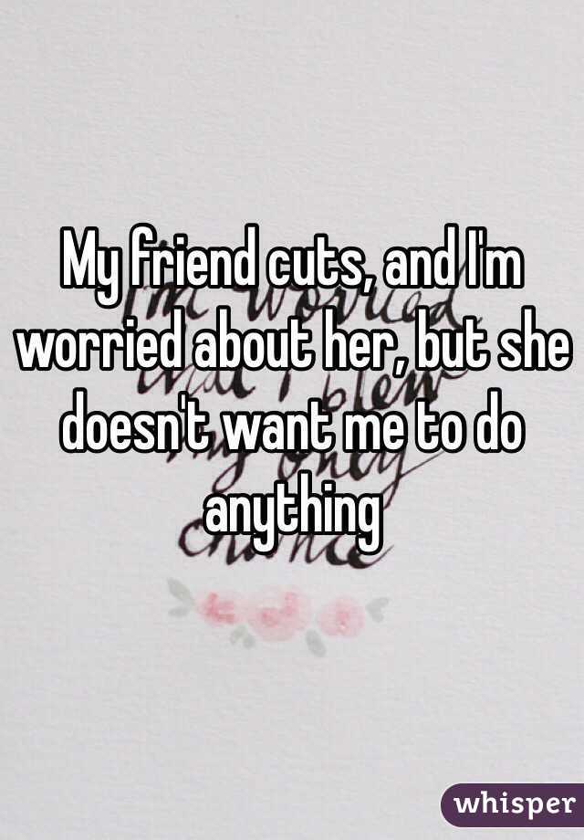 My friend cuts, and I'm worried about her, but she doesn't want me to do anything 