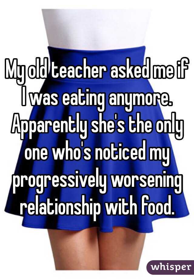 My old teacher asked me if I was eating anymore. Apparently she's the only one who's noticed my progressively worsening relationship with food. 