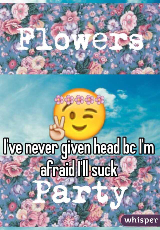 I've never given head bc I'm afraid I'll suck 