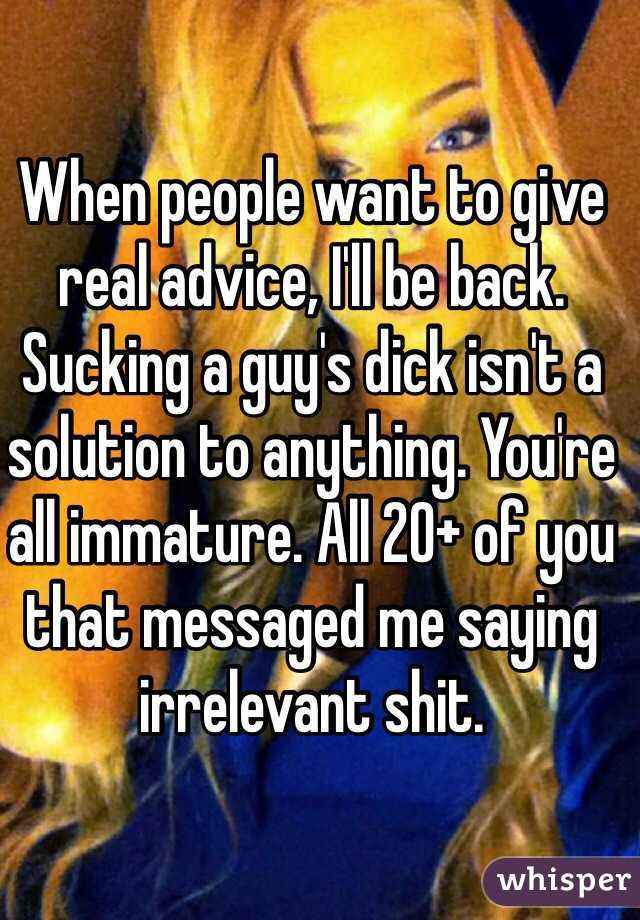 When people want to give real advice, I'll be back. Sucking a guy's dick isn't a solution to anything. You're all immature. All 20+ of you that messaged me saying irrelevant shit.