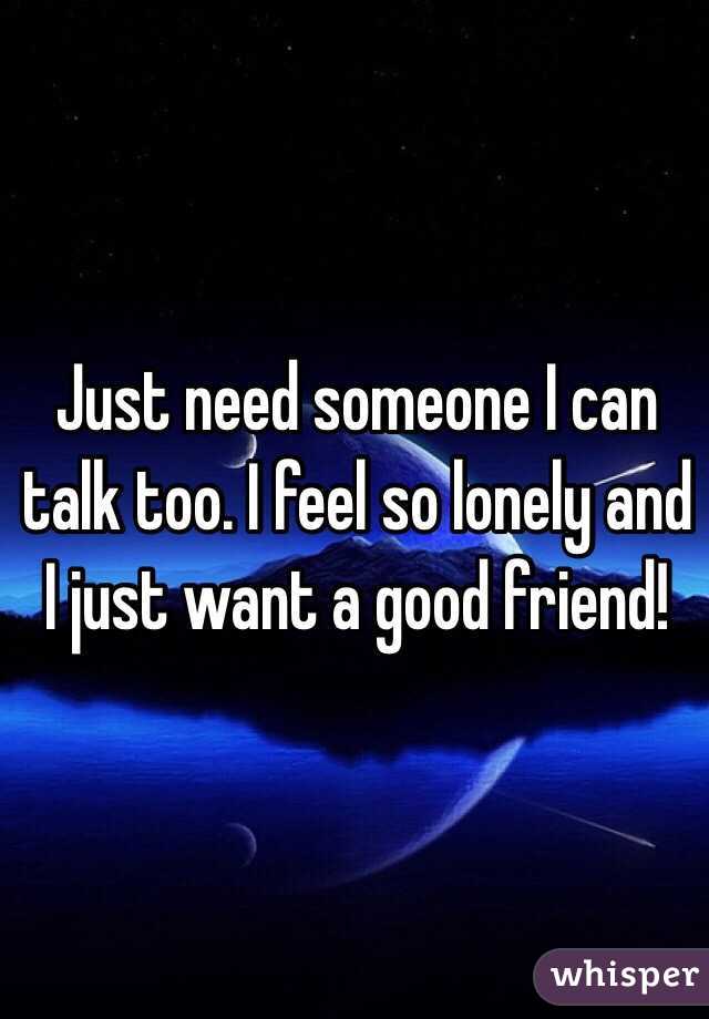 Just need someone I can talk too. I feel so lonely and I just want a good friend! 