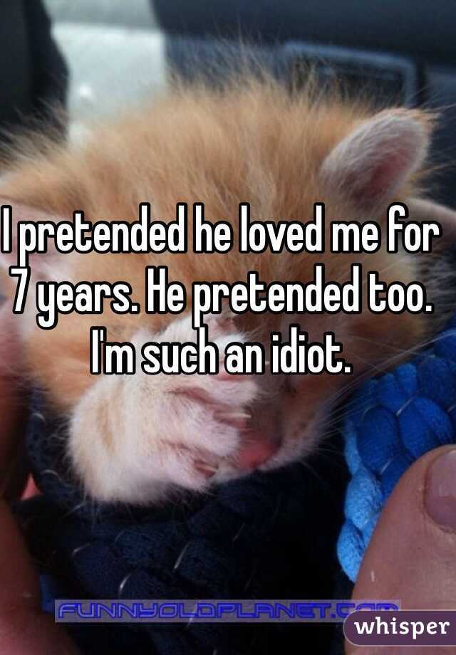 I pretended he loved me for 7 years. He pretended too. I'm such an idiot.