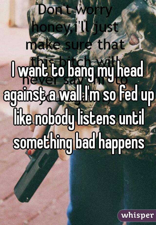 I want to bang my head against a wall I'm so fed up like nobody listens until something bad happens
