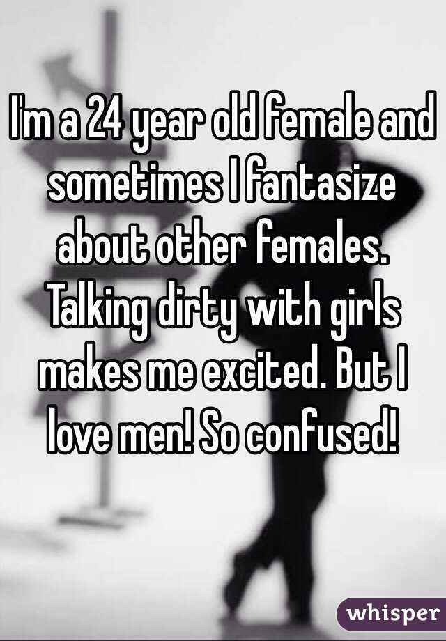 I'm a 24 year old female and sometimes I fantasize about other females. Talking dirty with girls makes me excited. But I love men! So confused!