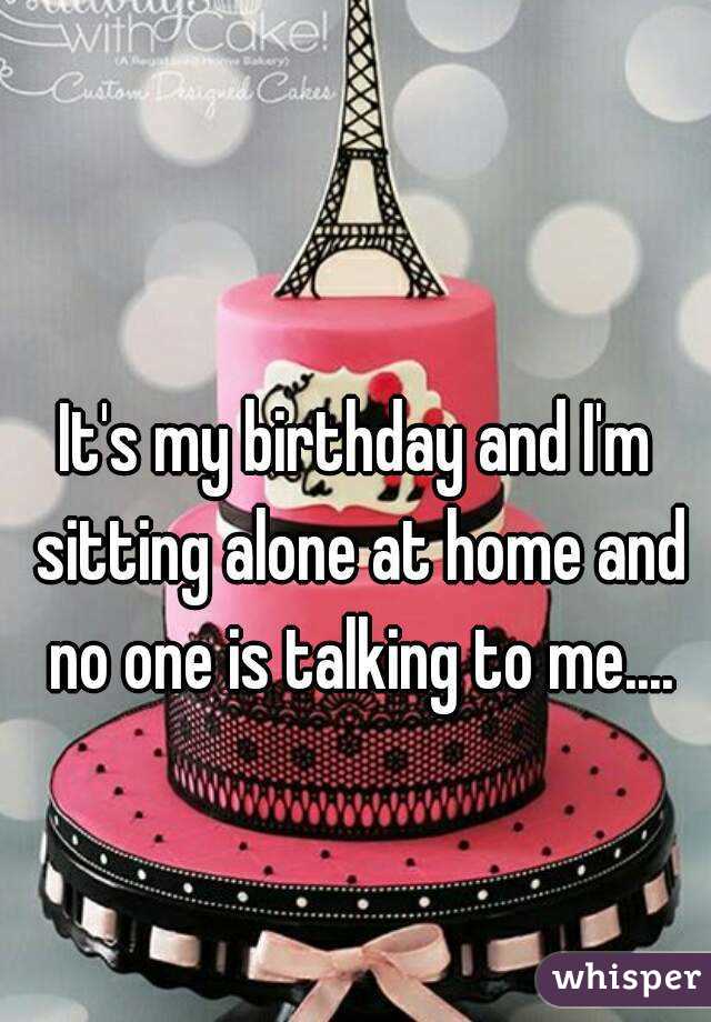 It's my birthday and I'm sitting alone at home and no one is talking to me....