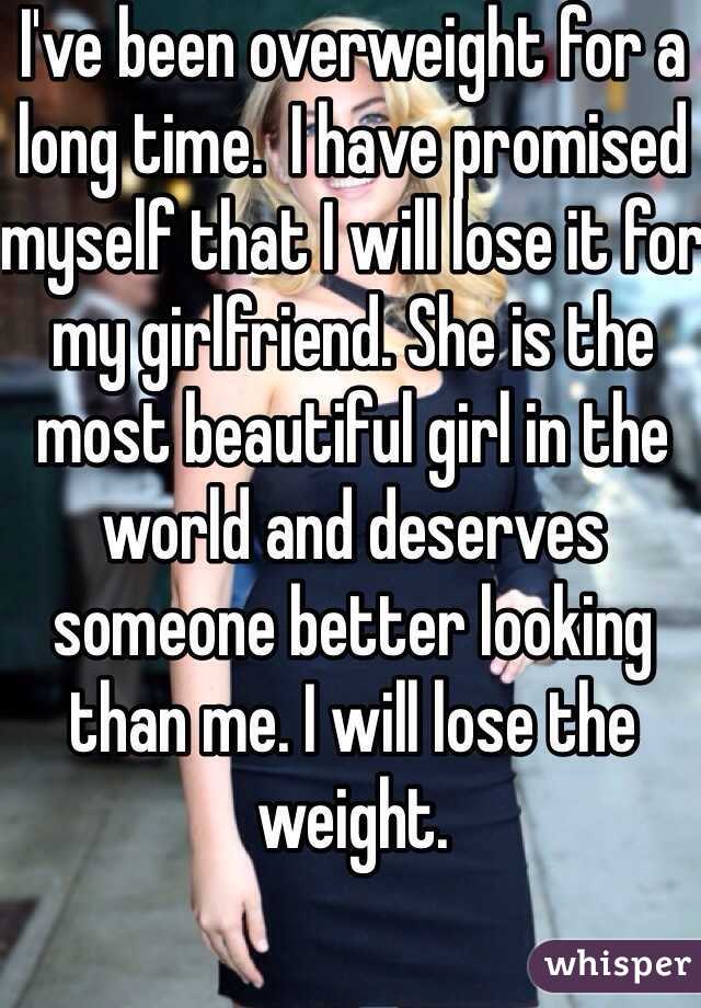 I've been overweight for a long time.  I have promised myself that I will lose it for my girlfriend. She is the most beautiful girl in the world and deserves someone better looking than me. I will lose the weight. 