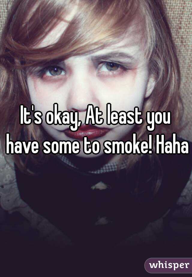 It's okay, At least you have some to smoke! Haha