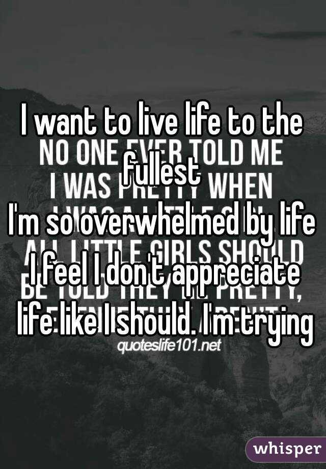 I want to live life to the fullest 
I'm so overwhelmed by life I feel I don't appreciate life like I should. I'm trying