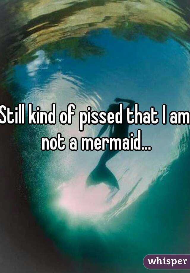 Still kind of pissed that I am not a mermaid...