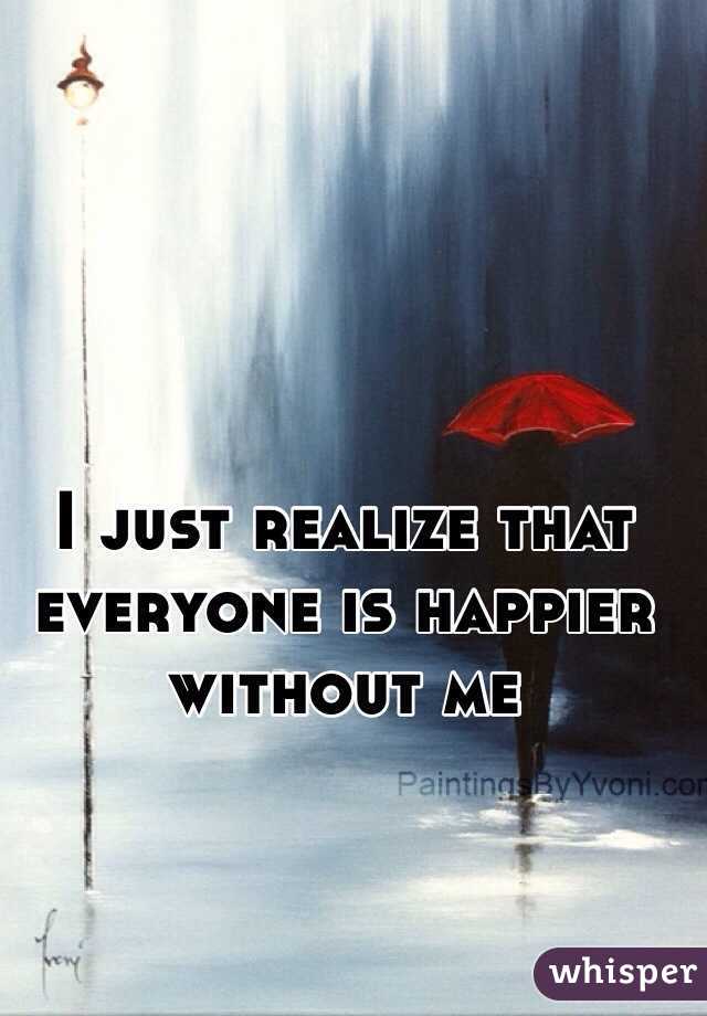 I just realize that everyone is happier without me 