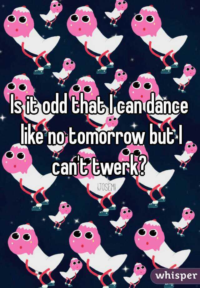 Is it odd that I can dance like no tomorrow but I can't twerk? 