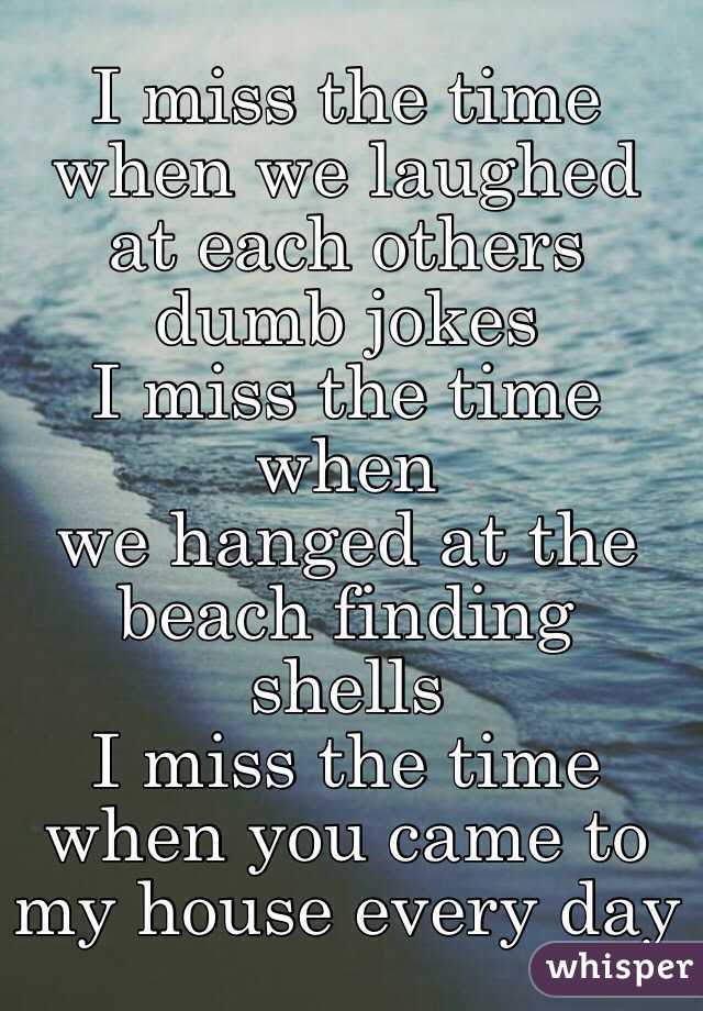 I miss the time when we laughed at each others dumb jokes
I miss the time when
we hanged at the beach finding shells
I miss the time when you came to my house every day 